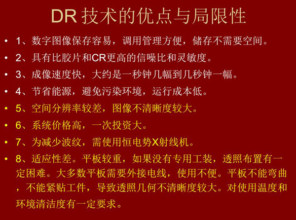 DR技術(shù)具有如下優(yōu)點：成像速度快，易保存、運行成本低等；同時也有一定的局限性：價格高昂、空間分辨率  較差、平板較重，不能緊貼工件等。
