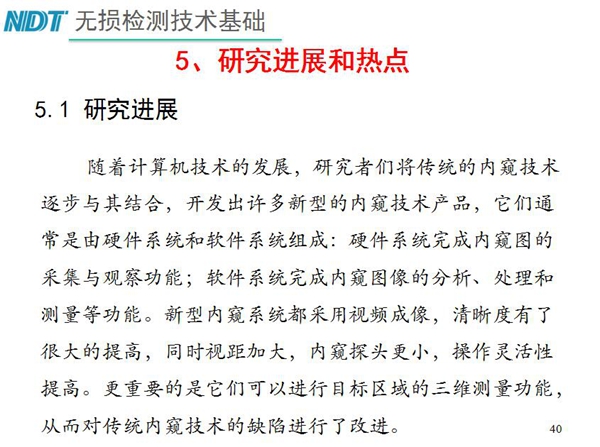 工業(yè)內(nèi)窺鏡研究進(jìn)展和熱點(diǎn)：隨著計(jì)算機(jī)技術(shù)發(fā)展，許多新型內(nèi)窺鏡技術(shù)產(chǎn)品被開發(fā)出來，新型內(nèi)窺系統(tǒng)采用視頻成像，清晰度有了較大提高，更重要的是可以進(jìn)行目標(biāo)區(qū)域三維測量